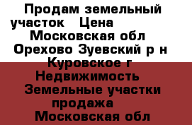 Продам земельный участок › Цена ­ 550 000 - Московская обл., Орехово-Зуевский р-н, Куровское г. Недвижимость » Земельные участки продажа   . Московская обл.